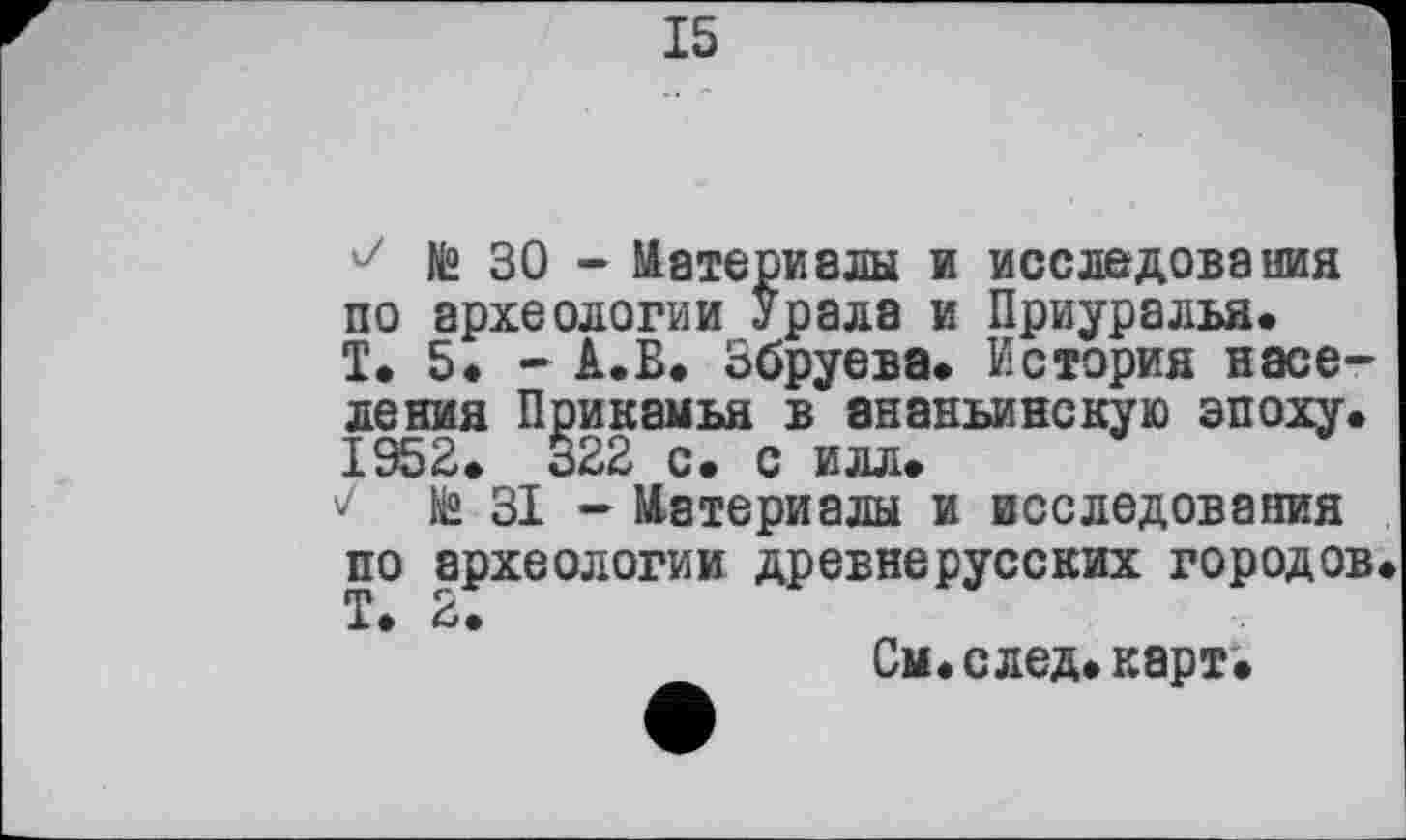 ﻿15
J № ЗО - Материалы и исследования по археологии Урала и Приуралья» Т. 5. - А.Б. Збруева» История населения Прикамья в ананьинскую эпоху» 1952» 322 с. с илл»
te ЗІ - Материалы и исследования по археологии древнерусских городов, Т» 2.
См»след»карт»